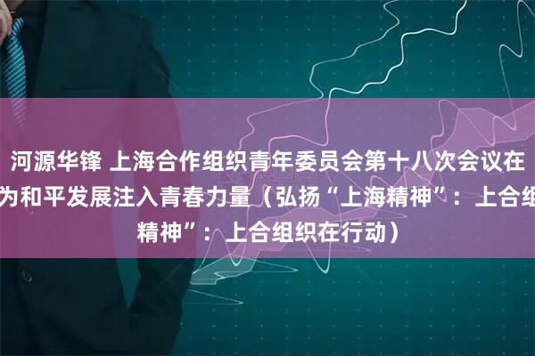 河源华锋 上海合作组织青年委员会第十八次会议在京举行—— 为和平发展注入青春力量（弘扬“上海精神”：上合组织在行动）