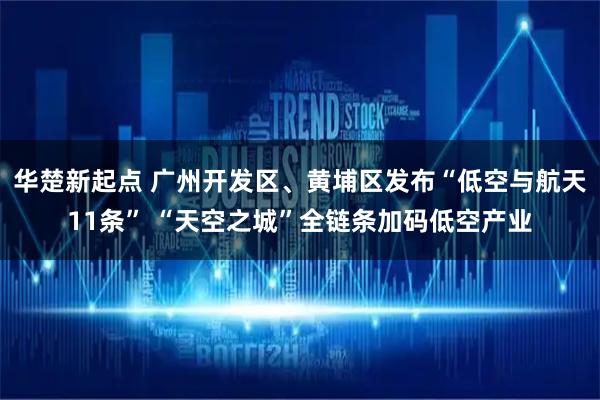 华楚新起点 广州开发区、黄埔区发布“低空与航天11条” “天空之城”全链条加码低空产业