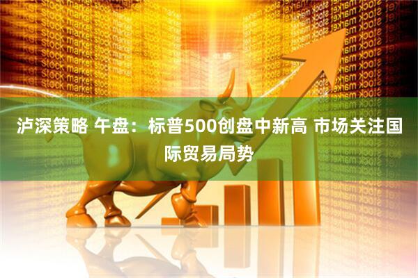 泸深策略 午盘：标普500创盘中新高 市场关注国际贸易局势
