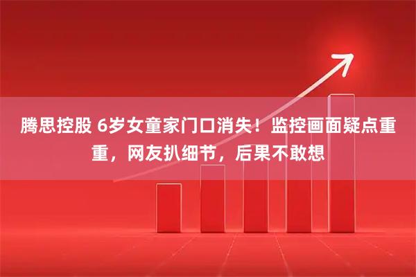 腾思控股 6岁女童家门口消失！监控画面疑点重重，网友扒细节，后果不敢想