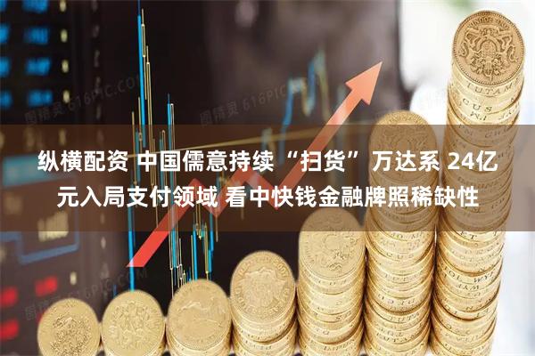 纵横配资 中国儒意持续 “扫货” 万达系 24亿元入局支付领域 看中快钱金融牌照稀缺性