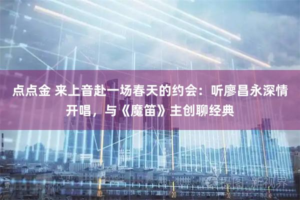 点点金 来上音赴一场春天的约会：听廖昌永深情开唱，与《魔笛》主创聊经典