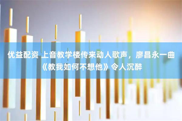 优益配资 上音教学楼传来动人歌声，廖昌永一曲《教我如何不想他》令人沉醉