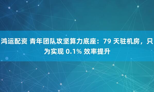 鸿运配资 青年团队攻坚算力底座：79 天驻机房，只为实现 0.1% 效率提升