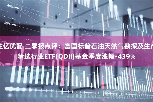胜亿优配 二季报点评：富国标普石油天然气勘探及生产精选行业ETF(QDII)基金季度涨幅-439%