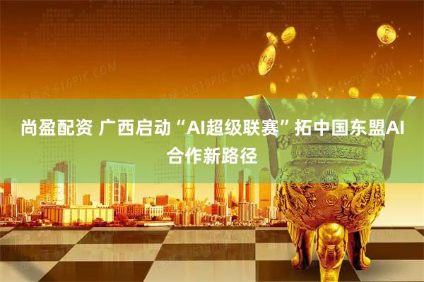 尚盈配资 广西启动“AI超级联赛”拓中国东盟AI合作新路径