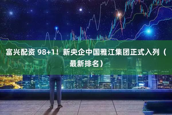 富兴配资 98+1！新央企中国雅江集团正式入列（最新排名）