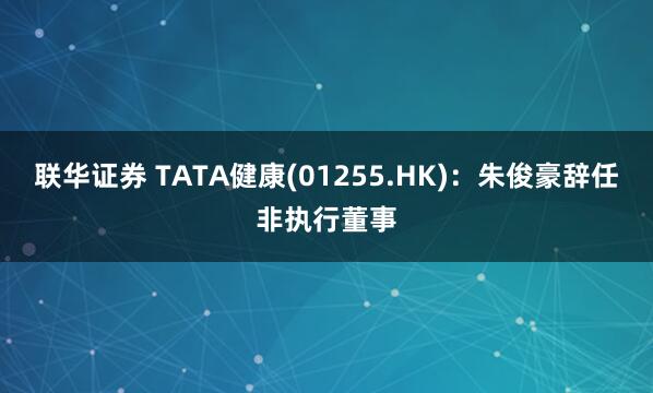 联华证券 TATA健康(01255.HK)：朱俊豪辞任非执行董事