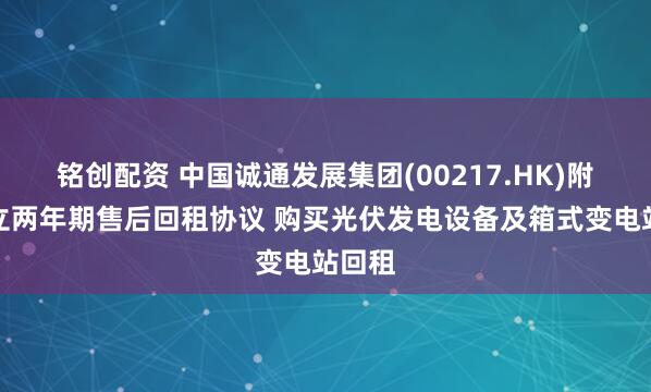 铭创配资 中国诚通发展集团(00217.HK)附属订立两年期售后回租协议 购买光伏发电设备及箱式变电站回租