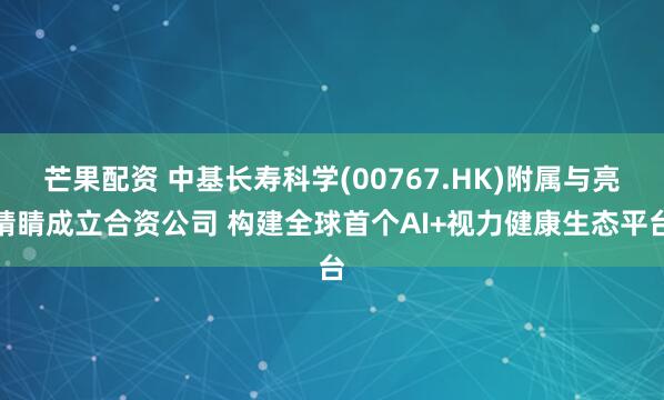 芒果配资 中基长寿科学(00767.HK)附属与亮睛睛成立合资公司 构建全球首个AI+视力健康生态平台