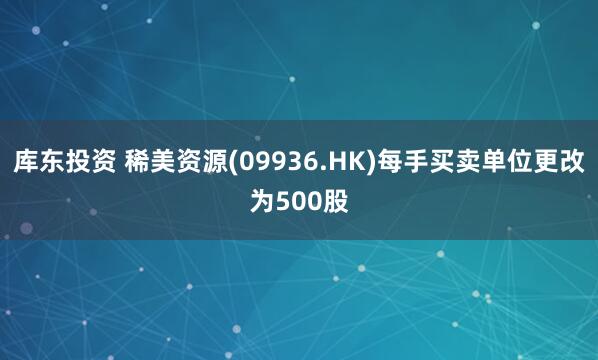 库东投资 稀美资源(09936.HK)每手买卖单位更改为500股