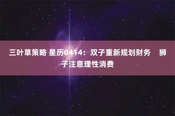 三叶草策略 星历0414：双子重新规划财务    狮子注意理性消费